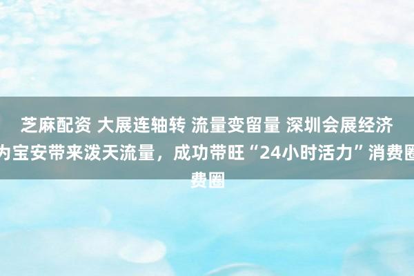 芝麻配资 大展连轴转 流量变留量 深圳会展经济为宝安带来泼天流量，成功带旺“24小时活力”消费圈