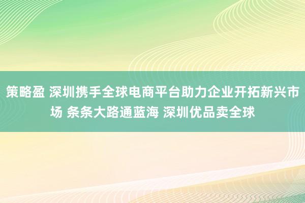策略盈 深圳携手全球电商平台助力企业开拓新兴市场 条条大路通蓝海 深圳优品卖全球