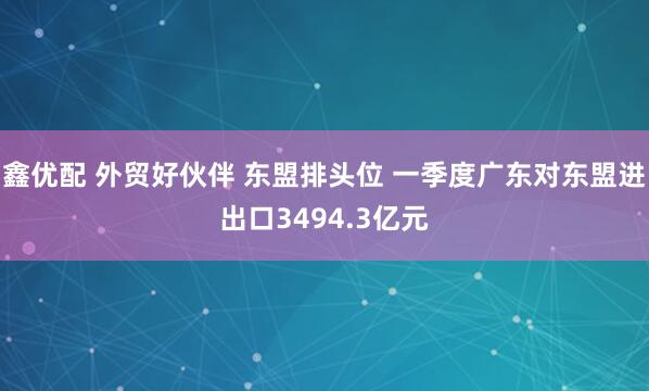鑫优配 外贸好伙伴 东盟排头位 一季度广东对东盟进出口3494.3亿元