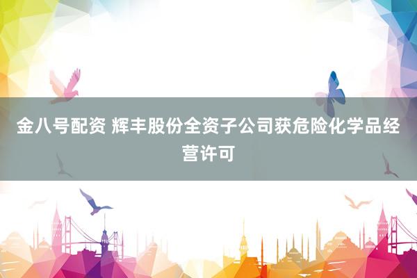 金八号配资 辉丰股份全资子公司获危险化学品经营许可