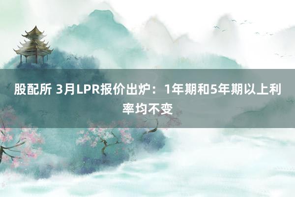 股配所 3月LPR报价出炉：1年期和5年期以上利率均不变