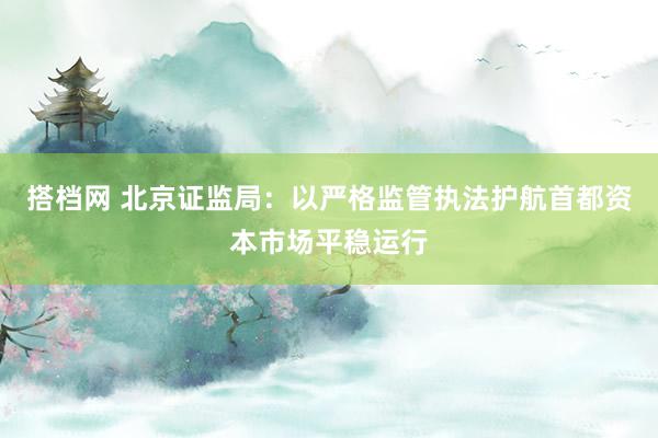 搭档网 北京证监局：以严格监管执法护航首都资本市场平稳运行