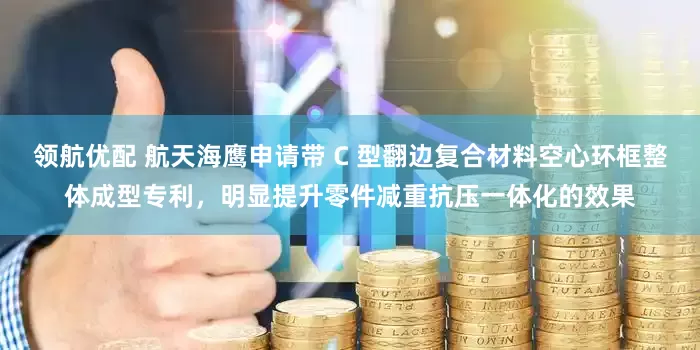 领航优配 航天海鹰申请带 C 型翻边复合材料空心环框整体成型专利，明显提升零件减重抗压一体化的效果