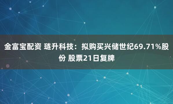 金富宝配资 琏升科技：拟购买兴储世纪69.71%股份 股票21日复牌