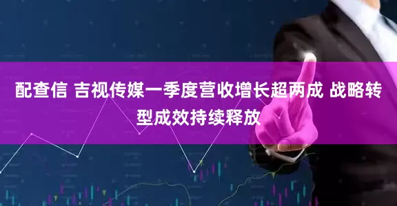 配查信 吉视传媒一季度营收增长超两成 战略转型成效持续释放
