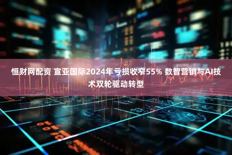 恒财网配资 宣亚国际2024年亏损收窄55% 数智营销与AI技术双轮驱动转型