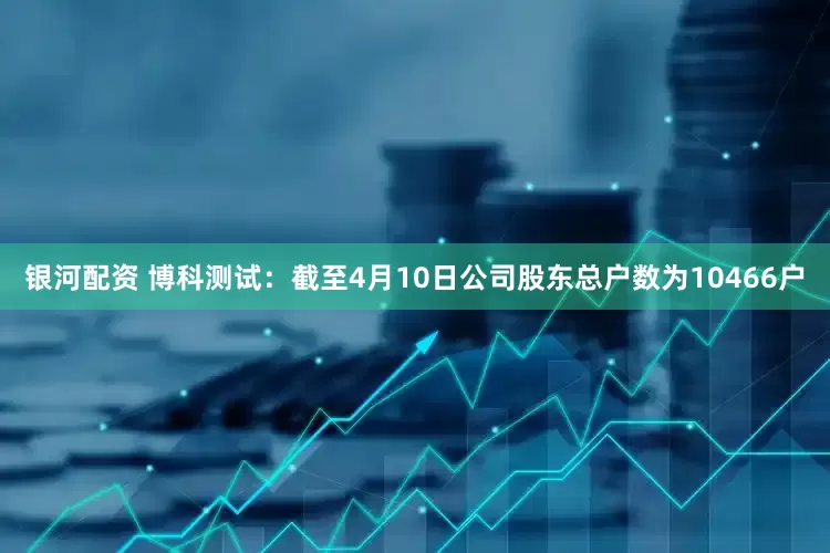 银河配资 博科测试：截至4月10日公司股东总户数为10466户