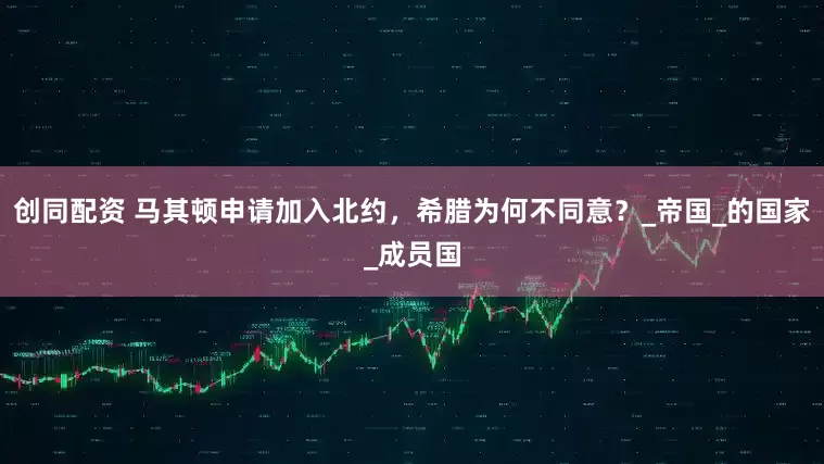 创同配资 马其顿申请加入北约，希腊为何不同意？_帝国_的国家_成员国