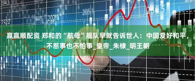 赢赢顺配资 郑和的“航母”舰队早就告诉世人：中国爱好和平，不惹事也不怕事_皇帝_朱棣_明王朝