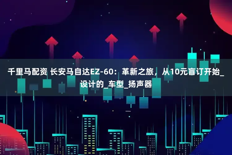 千里马配资 长安马自达EZ-60：革新之旅，从10元盲订开始_设计的_车型_扬声器