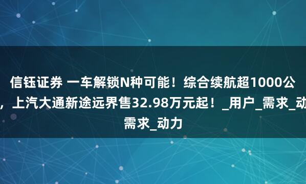 信钰证券 一车解锁N种可能！综合续航超1000公里，上汽大通新途远界售32.98万元起！_用户_需求_动力