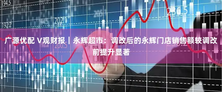 广源优配 V观财报｜永辉超市：调改后的永辉门店销售额较调改前提升显著