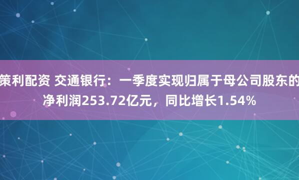 策利配资 交通银行：一季度实现归属于母公司股东的净利润253.72亿元，同比增长1.54%