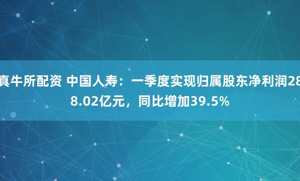 真牛所配资 中国人寿：一季度实现归属股东净利润288.02亿元，同比增加39.5%