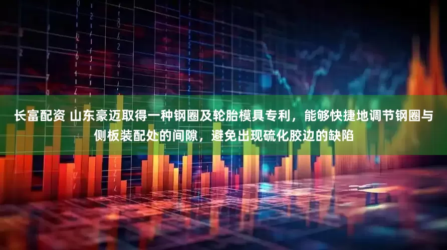 长富配资 山东豪迈取得一种钢圈及轮胎模具专利，能够快捷地调节钢圈与侧板装配处的间隙，避免出现硫化胶边的缺陷