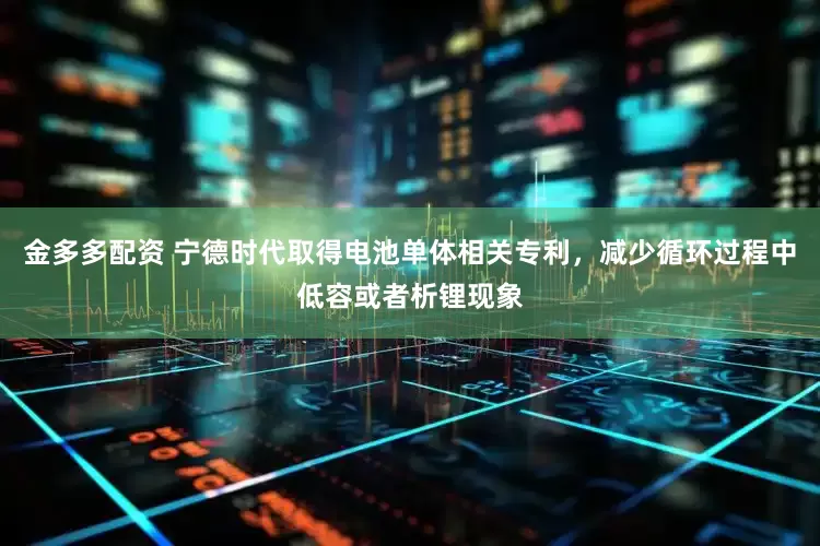 金多多配资 宁德时代取得电池单体相关专利，减少循环过程中低容或者析锂现象