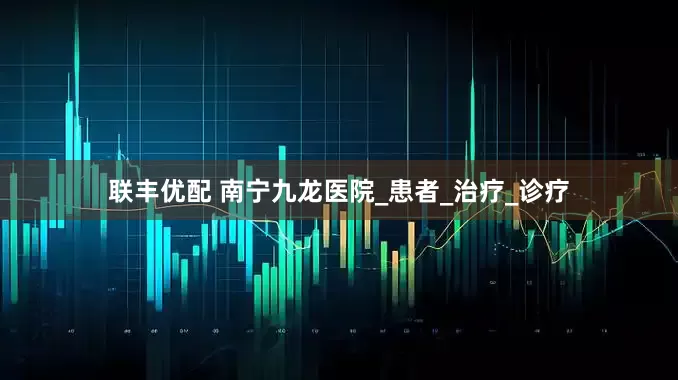 联丰优配 南宁九龙医院_患者_治疗_诊疗