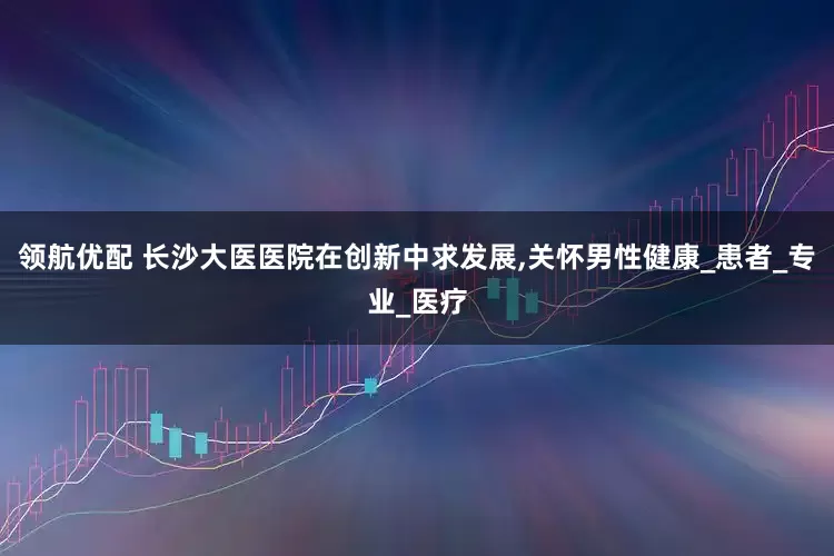 领航优配 长沙大医医院在创新中求发展,关怀男性健康_患者_专业_医疗