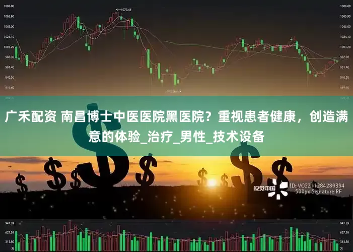 广禾配资 南昌博士中医医院黑医院？重视患者健康，创造满意的体验_治疗_男性_技术设备