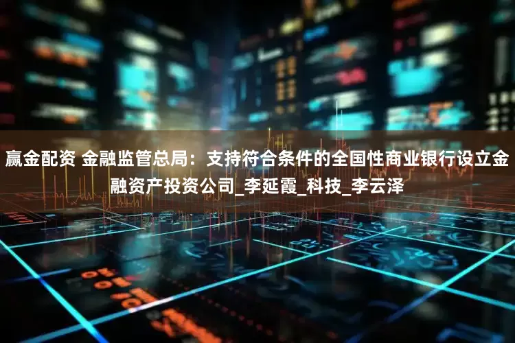 赢金配资 金融监管总局：支持符合条件的全国性商业银行设立金融资产投资公司_李延霞_科技_李云泽