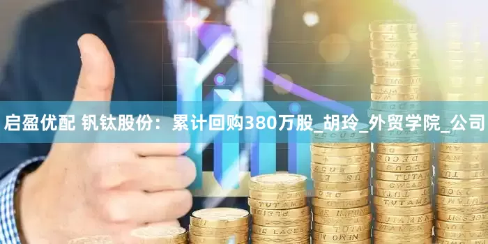启盈优配 钒钛股份：累计回购380万股_胡玲_外贸学院_公司