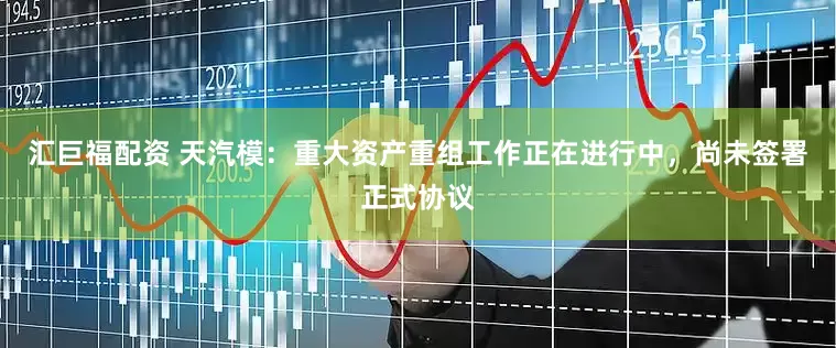 汇巨福配资 天汽模：重大资产重组工作正在进行中，尚未签署正式协议