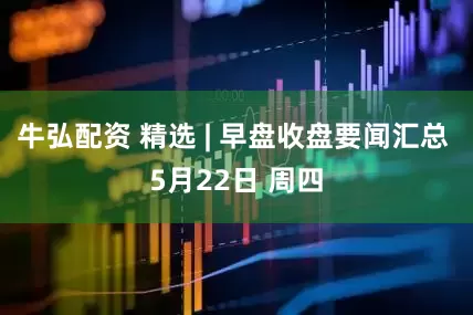 牛弘配资 精选 | 早盘收盘要闻汇总 5月22日 周四
