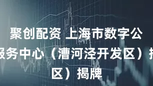 聚创配资 上海市数字公共服务中心（漕河泾开发区）揭牌