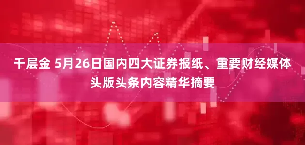 千层金 5月26日国内四大证券报纸、重要财经媒体头版头条内容精华摘要