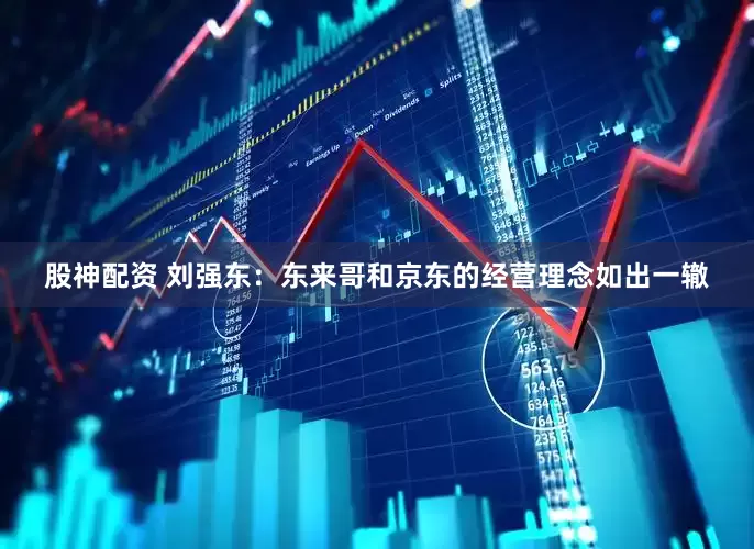 股神配资 刘强东：东来哥和京东的经营理念如出一辙