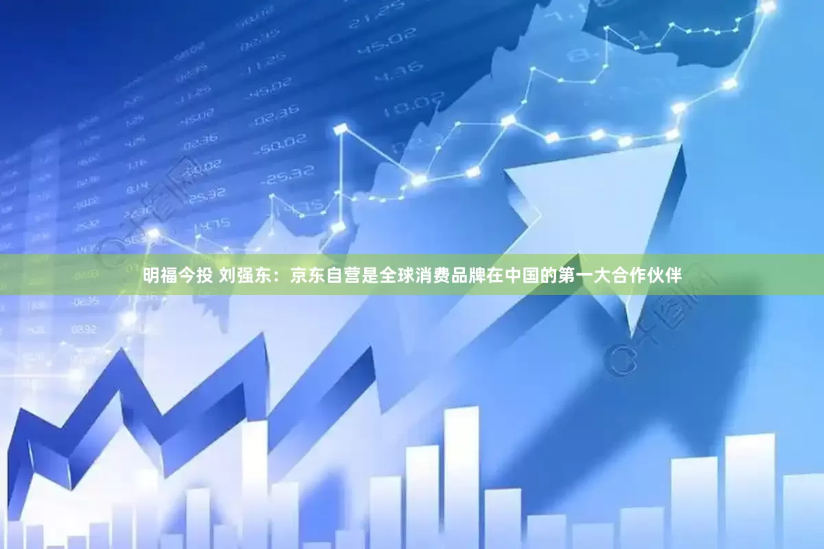 明福今投 刘强东：京东自营是全球消费品牌在中国的第一大合作伙伴