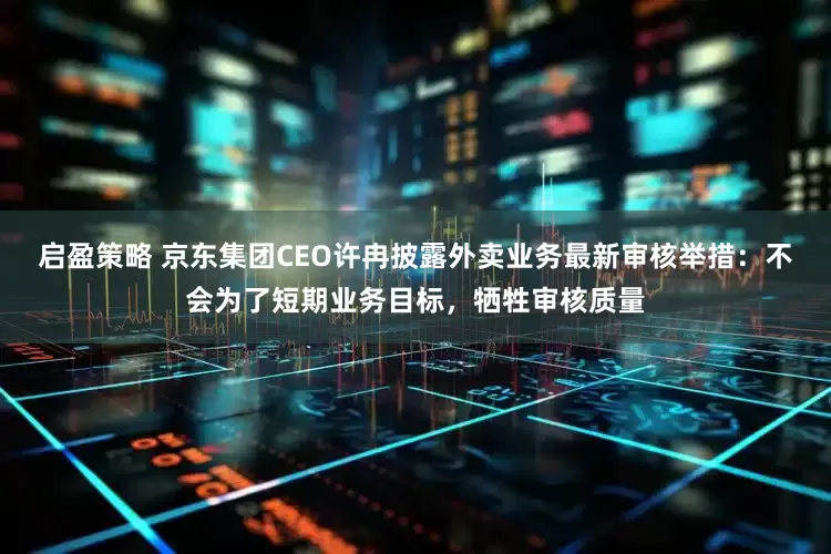 启盈策略 京东集团CEO许冉披露外卖业务最新审核举措：不会为了短期业务目标，牺牲审核质量