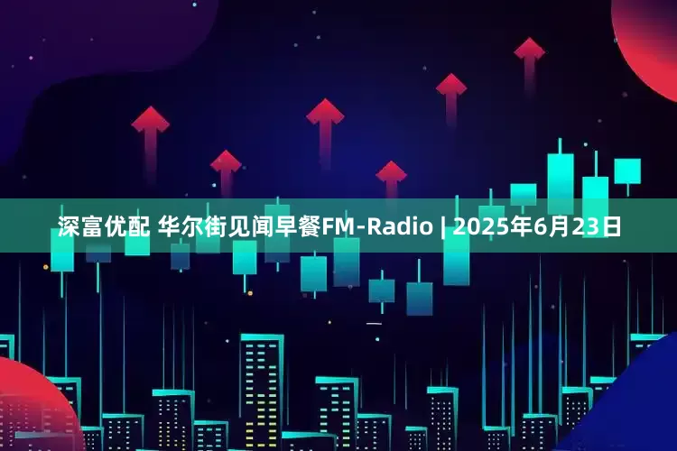 深富优配 华尔街见闻早餐FM-Radio | 2025年6月23日