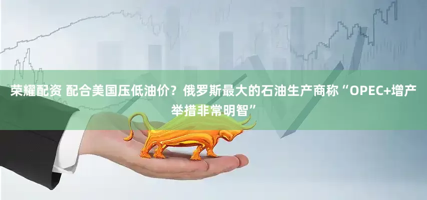 荣耀配资 配合美国压低油价？俄罗斯最大的石油生产商称“OPEC+增产举措非常明智”