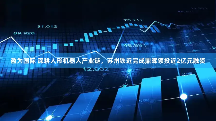 盈为国际 深耕人形机器人产业链，苏州铁近完成鼎晖领投近2亿元融资