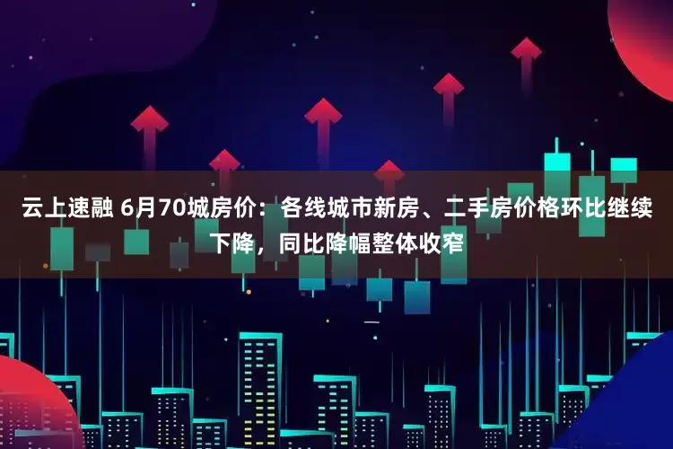 云上速融 6月70城房价：各线城市新房、二手房价格环比继续下降，同比降幅整体收窄