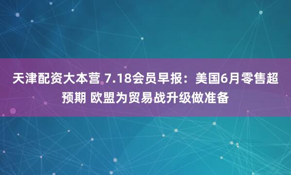 天津配资大本营 7.18会员早报：美国6月零售超预期 欧盟为贸易战升级做准备
