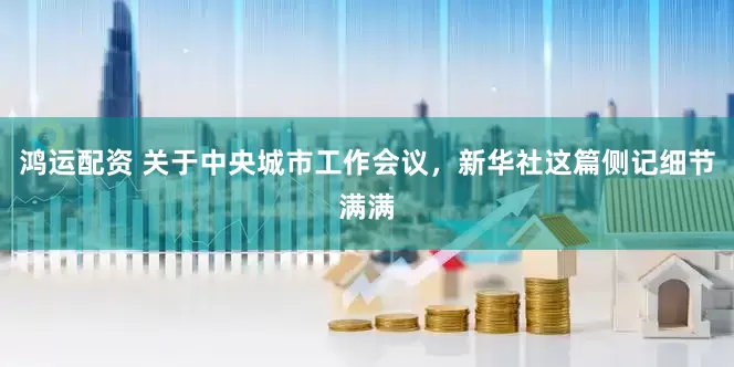 鸿运配资 关于中央城市工作会议，新华社这篇侧记细节满满