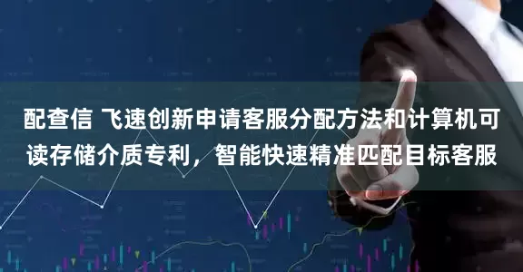 配查信 飞速创新申请客服分配方法和计算机可读存储介质专利，智能快速精准匹配目标客服