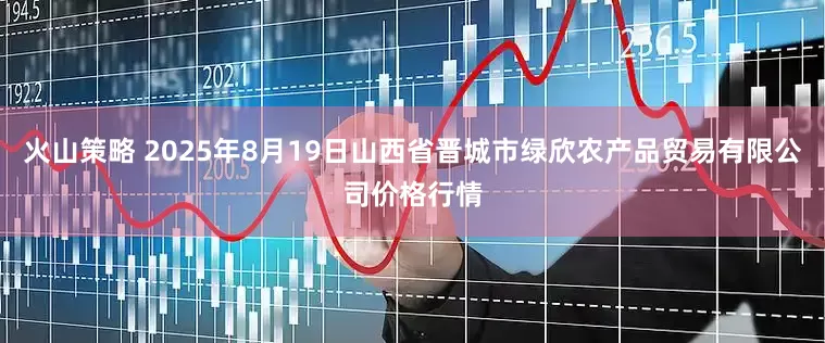 火山策略 2025年8月19日山西省晋城市绿欣农产品贸易有限公司价格行情