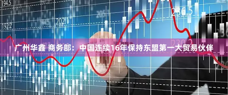广州华鑫 商务部：中国连续16年保持东盟第一大贸易伙伴
