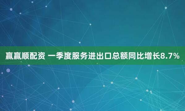 赢赢顺配资 一季度服务进出口总额同比增长8.7%