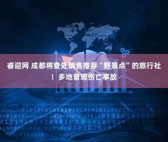 睿迎网 成都将查处销售推荐“野景点”的旅行社！多地曾现伤亡事故