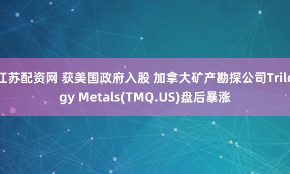 江苏配资网 获美国政府入股 加拿大矿产勘探公司Trilogy Metals(TMQ.US)盘后暴涨