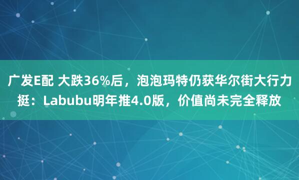 广发E配 大跌36%后，泡泡玛特仍获华尔街大行力挺：Labubu明年推4.0版，价值尚未完全释放