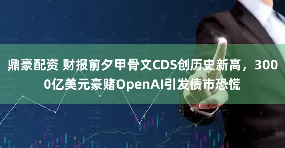 鼎豪配资 财报前夕甲骨文CDS创历史新高，3000亿美元豪赌OpenAI引发债市恐慌