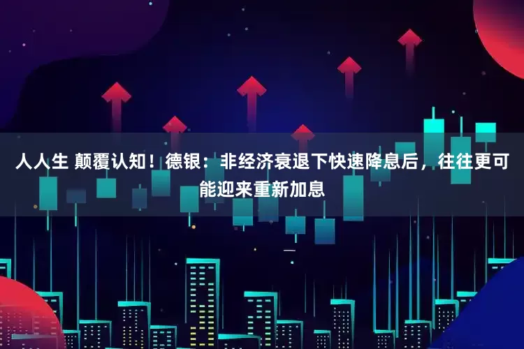 人人生 颠覆认知！德银：非经济衰退下快速降息后，往往更可能迎来重新加息