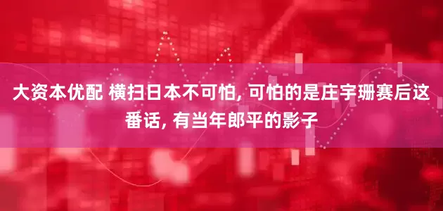 大资本优配 横扫日本不可怕, 可怕的是庄宇珊赛后这番话, 有当年郎平的影子
